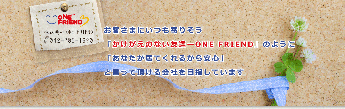 お客さまにいつも寄り添う「かけがえのない友達-ONE FRIEND」のように「あなたが居てくれるから安心」と言って頂ける会社を目指しています